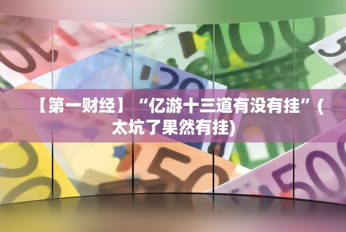 【第一财经】“亿游十三道有没有挂”(太坑了果然有挂) 【第一财经】“亿游十三道有没有挂”(太坑了果然有挂)