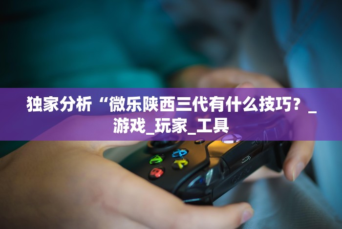 独家分析“微乐陕西三代有什么技巧?_游戏_玩家_工具 独家分析“微乐陕西三代有什么技巧?_游戏_玩家_工具