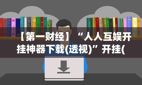 【第一财经】“人人互娱开挂神器下载(透视)”开挂(透视)辅助教程
