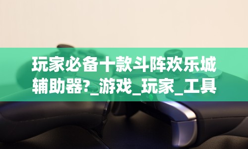 玩家必备十款斗阵欢乐城辅助器?_游戏_玩家_工具