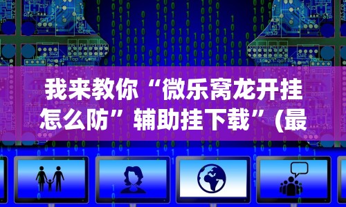 我来教你“微乐窝龙开挂怎么防”辅助挂下载”(最新开挂教程)
