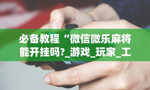 必备教程“微信微乐麻将能开挂吗?_游戏_玩家_工具